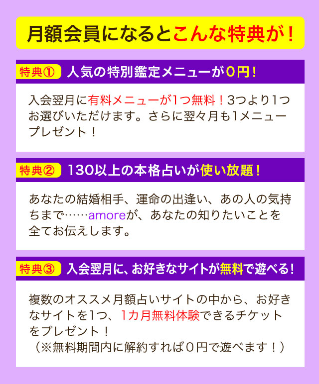 月額会員になるとこんな特典が！ 特典① 人気の特別鑑定メニューが０円！ 入会翌月に有料メニューが1つ無料！3つより1つお選びいただけます。さらに翌々月も1メニュープレゼント！ 特典② 130以上の本格占いが使い放題！ あなたの結婚相手、運命の出逢い、あの人の気持ちまで……amoreが、あなたの知りたいことを全てお伝えします。 特典③ 入会翌月に、お好きなサイトが無料で遊べる！ 複数のオススメ月額占いサイトの中から、お好きなサイトを1つ、1カ月無料体験できるチケットをプレゼント！（※無料期間内に解約すれば０円で遊べます！）