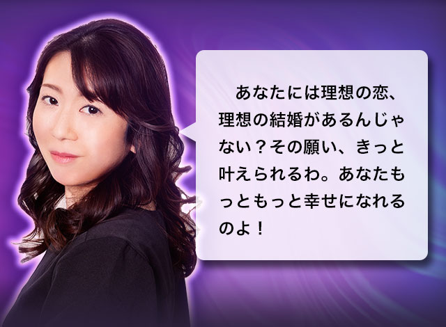 あなたには理想の恋、理想の結婚があるんじゃない？その願い、きっと叶えられるわ。あなたもっともっと幸せになれるのよ！